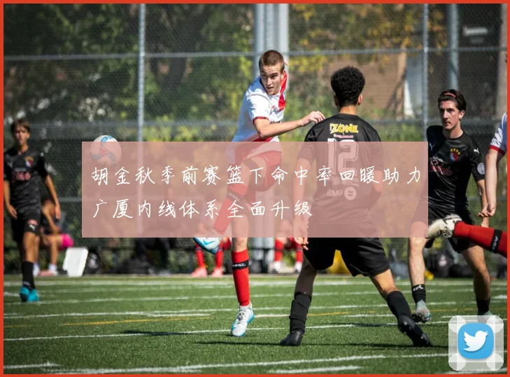 胡金秋季前赛篮下命中率回暖助力广厦内线体系全面升级