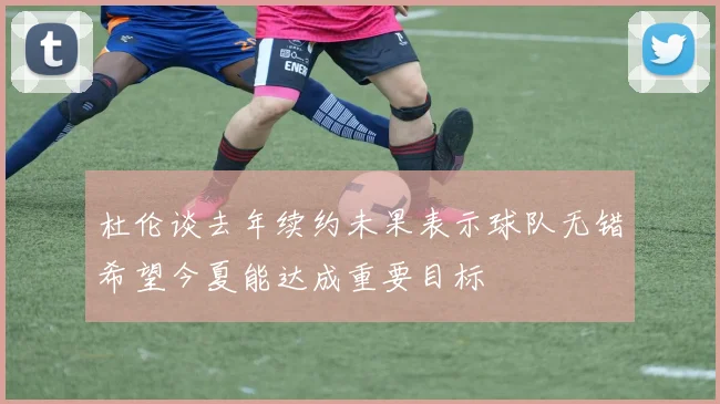 杜伦谈去年续约未果表示球队无错希望今夏能达成重要目标