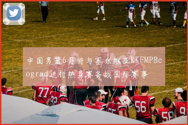 中国男篮6月将与塞尔维亚KKFMPBeograd进行热身赛备战国际赛事