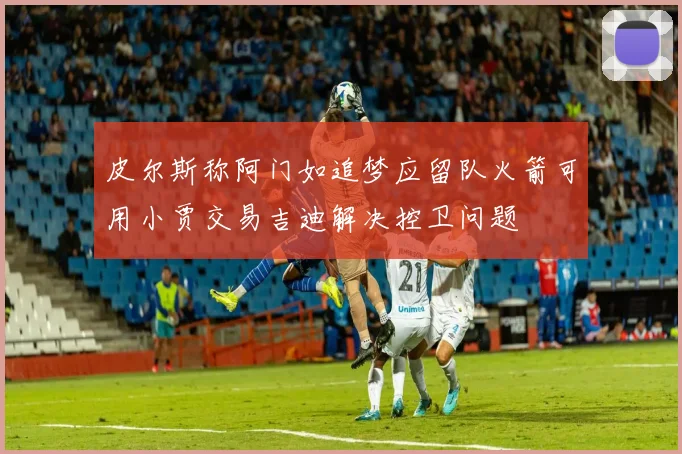 皮尔斯称阿门如追梦应留队火箭可用小贾交易吉迪解决控卫问题