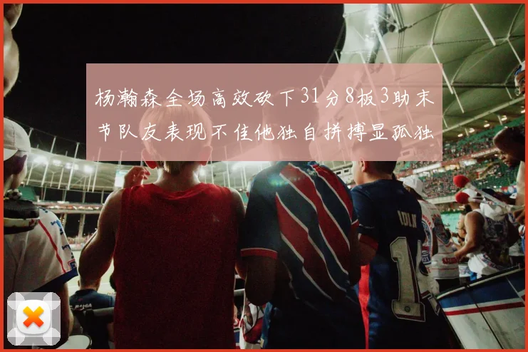 杨瀚森全场高效砍下31分8板3助末节队友表现不佳他独自拼搏显孤独
